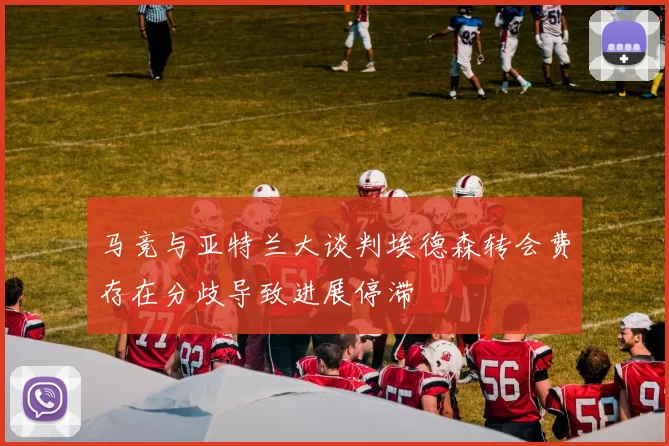 马竞与亚特兰大谈判埃德森转会费存在分歧导致进展停滞