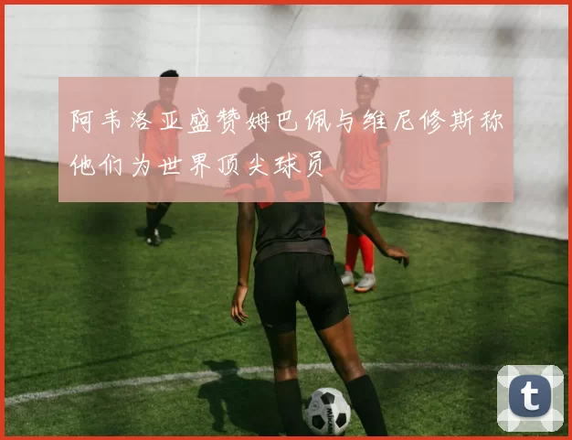 阿韦洛亚盛赞姆巴佩与维尼修斯称他们为世界顶尖球员