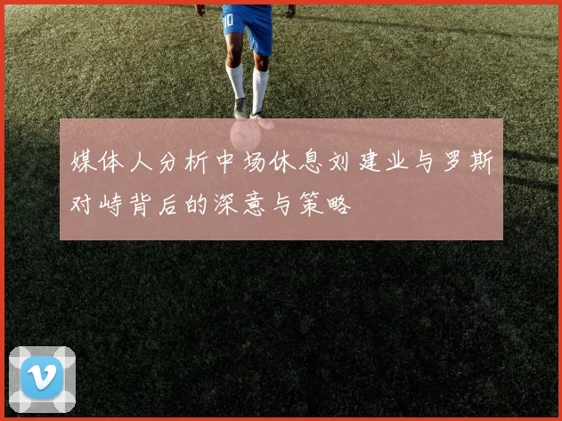 媒体人分析中场休息刘建业与罗斯对峙背后的深意与策略