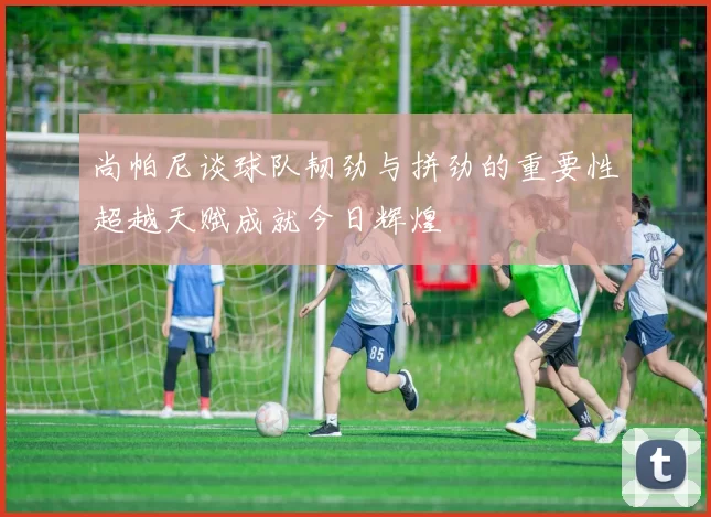 尚帕尼谈球队韧劲与拼劲的重要性超越天赋成就今日辉煌
