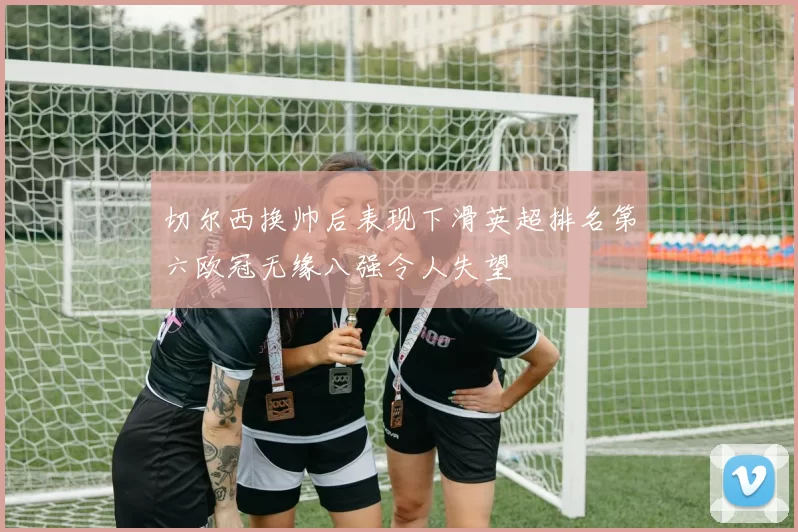 切尔西换帅后表现下滑英超排名第六欧冠无缘八强令人失望