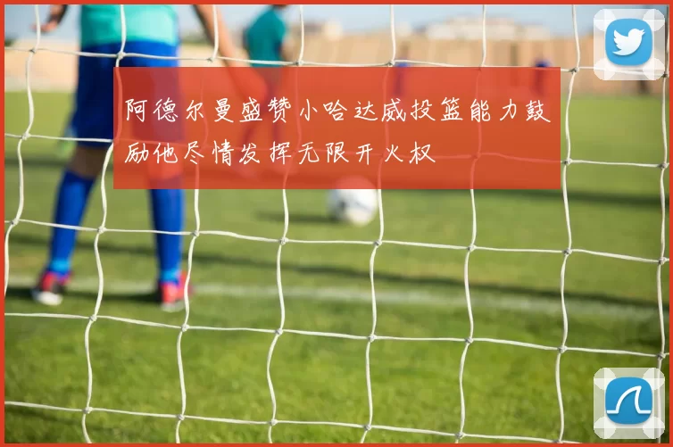 阿德尔曼盛赞小哈达威投篮能力鼓励他尽情发挥无限开火权