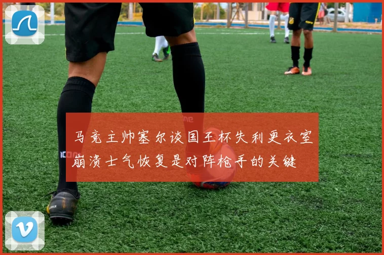 马竞主帅塞尔谈国王杯失利更衣室崩溃士气恢复是对阵枪手的关键