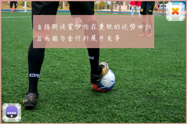 吉格斯谈霍伊伦在曼联的运势回归后或能与舍什科展开竞争