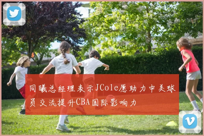 同曦总经理表示JCole愿助力中美球员交流提升CBA国际影响力