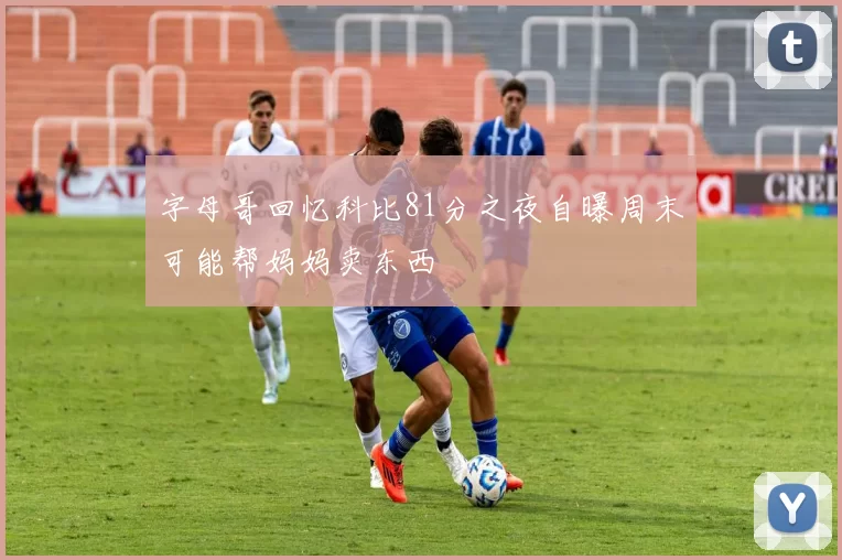 字母哥回忆科比81分之夜自曝周末可能帮妈妈卖东西