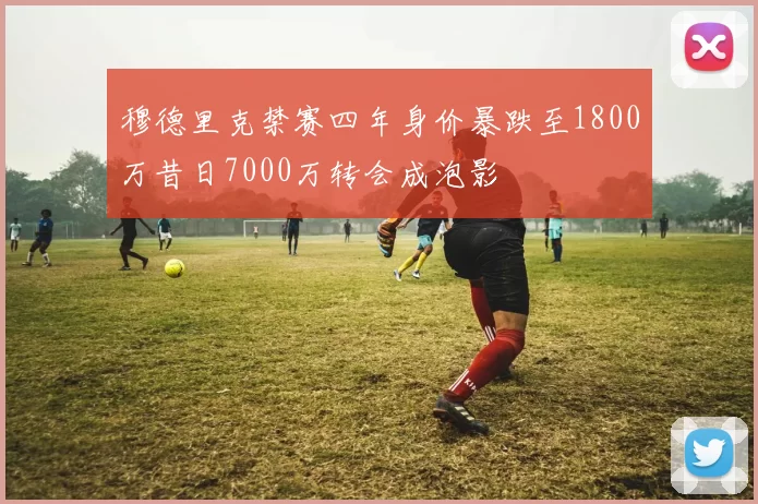 穆德里克禁赛四年身价暴跌至1800万昔日7000万转会成泡影