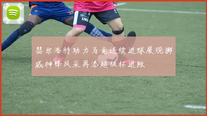 瑟尔洛特助力马竞连续进球展现挪威神锋风采再添超级杯进账