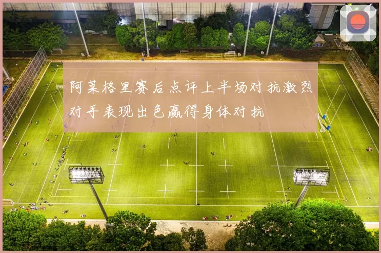 阿莱格里赛后点评上半场对抗激烈对手表现出色赢得身体对抗
