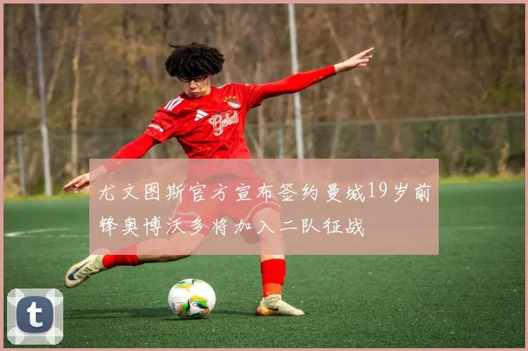尤文图斯官方宣布签约曼城19岁前锋奥博沃多将加入二队征战