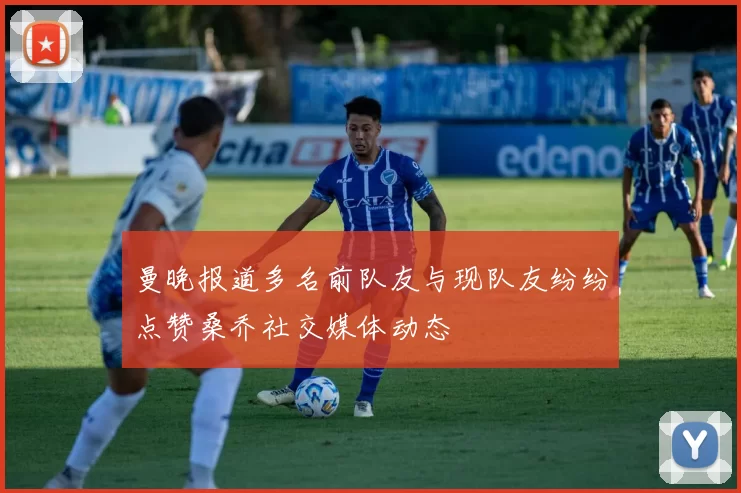 曼晚报道多名前队友与现队友纷纷点赞桑乔社交媒体动态