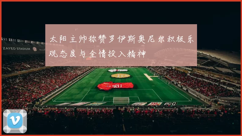 太阳主帅称赞罗伊斯奥尼尔积极乐观态度与全情投入精神