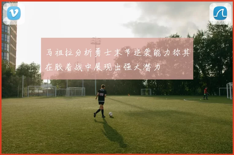 马祖拉分析勇士末节逆袭能力称其在胶着战中展现出强大潜力