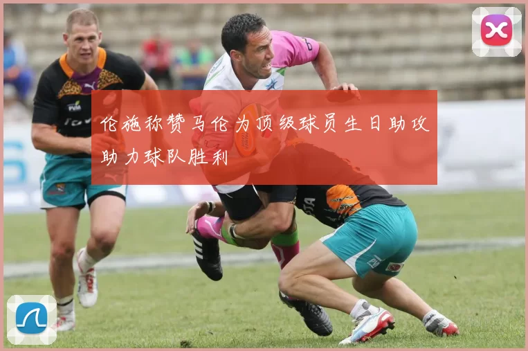 伦施称赞马伦为顶级球员生日助攻助力球队胜利