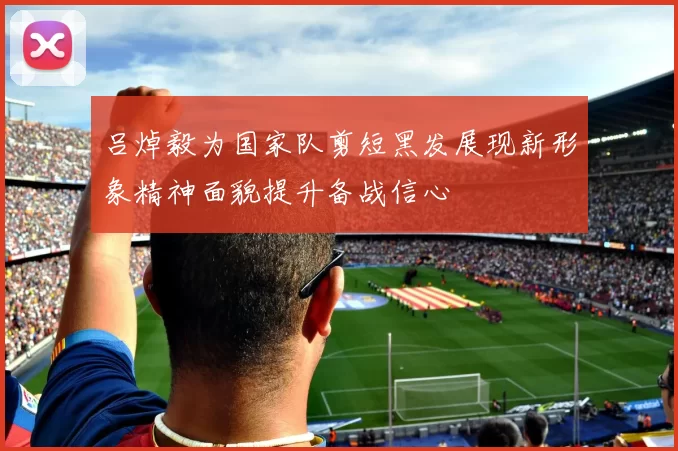 吕焯毅为国家队剪短黑发展现新形象精神面貌提升备战信心